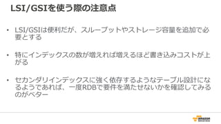 LSI/GSIを使う際の注意点
• LSI/GSIは便利だが、スループットやストレージ容量を追加で必
要とする
• 特にインデックスの数が増えれば増えるほど書き込みコストが上
がる
• セカンダリインデックスに強く依存するようなテーブル設計にな
るようであれば、一度RDBで要件を満たせないかを確認してみる
のがベター
 