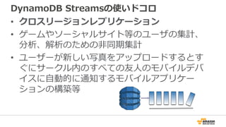 DynamoDB Streamsの使いドコロ
• クロスリージョンレプリケーション
• ゲームやソーシャルサイト等のユーザの集計、
分析、解析のための非同期集計
• ユーザーが新しい写真をアップロードするとす
ぐにサークル内のすべての友人のモバイルデバ
イスに自動的に通知するモバイルアプリケー
ションの構築等
 