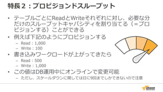 特長２：プロビジョンドスループット
• テーブルごとにReadとWriteそれぞれに対し、必要な分
だけのスループットキャパシティを割り当てる（＝プロ
ビジョンする）ことができる
• 例えば下記のようにプロビジョンする
– Read : 1,000
– Write : 100
• 書き込みワークロードが上がってきたら
– Read : 500
– Write : 1,000
• この値はDB運用中にオンラインで変更可能
– ただし、スケールダウンに関しては日に9回までしかできないので注意
 