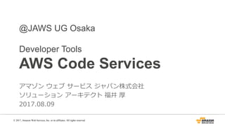 @JAWS UG Osaka
Developer Tools
AWS Code Services
アマゾン ウェブ サービス ジャパン株式会社
ソリューション アーキテクト 福井 厚
2017.08.09
© 2017, Amazon Web Services, Inc. or its affiliates. All rights reserved.
 