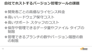⾃社でホストするバージョン管理ツールの課題
v開発者ごとの⾼価なライセンス料⾦
v⾼いハードウェア保守コスト
v⾼いサポート スタッフのコスト
v保存や管理できるデータ量やファイル タイプの
制限
v管理できるブランチの数やバージョン履歴の数
の制限
19
 