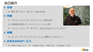 ⾃⼰紹介
v 名前
v 福井 厚（ふくい あつし）fatsushi@
v 所属
v アマゾン ウェブ サービス ジャパン株式会社
v 技術統括本部レディネスソリューション部
v ソリューション アーキテクト（Dev＆Opsスペシャリスト）
v 前職
v エンタープライズ アプリケーション開発コンサルタント
v 好きなAWSサービス
v AWS Code シリーズ、Mobile Hub、AWS IoT、Lambda（C#）
 