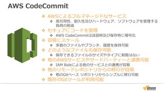 v AWSによるフルマネージドなサービス
v ⾼可⽤性、耐久性及びハードウェア、ソフトウェアを管理する
負荷の削減
v セキュアにコードを管理
v AWS CodeCommitは送信時及び保存時に暗号化
v 容易にスケール
v 多数のファイルやブランチ、履歴を保持可能
v どのようなファイルも保存可能
v 保存できるファイルのサイズやタイプに制限はない
v 他のAWSサービスやサードパーティーと連携可能
v IAM Roleによる他のサービスとの連携が容易
v 他のリモードレポジトリからの移⾏が容易
v 他のGitベース リポジトリからシンプルに移⾏可能
v 既存のGitツールが利⽤可能
AWS CodeCommit
 