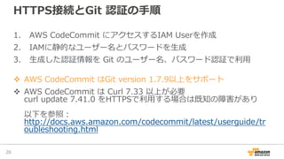 HTTPS接続とGit 認証の⼿順
1. AWS CodeCommit にアクセスするIAM Userを作成
2. IAMに静的なユーザー名とパスワードを⽣成
3. ⽣成した認証情報を Git のユーザー名、パスワード認証で利⽤
v AWS CodeCommit はGit version 1.7.9以上をサポート
v AWS CodeCommit は Curl 7.33 以上が必要
curl update 7.41.0 をHTTPSで利⽤する場合は既知の障害があり
以下を参照：
http://docs.aws.amazon.com/codecommit/latest/userguide/tr
oubleshooting.html
29
 