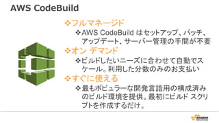 vフルマネージド
vAWS CodeBuild はセットアップ、パッチ、
アップデート、サーバー管理の手間が不要
vオン デマンド
vビルドしたいニーズに合わせて自動でス
ケール。利用した分数のみのお支払い
vすぐに使える
v最もポピュラーな開発言語用の構成済み
のビルド環境を提供。最初にビルド スクリ
プトを作成するだけ。
AWS CodeBuild
 