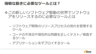 機敏な動きに必要なツールとは？
vこの新しいソフトウェア駆動の世界でソフトウェ
アをリリースするのに必要なツールとは
– ソフトウェア開発のリリースプロセスの流れを管理する
ツール
– コードの不具合や潜在的な問題を正しくテスト／検査す
るツール
– アプリケーションをデプロイするツール
 