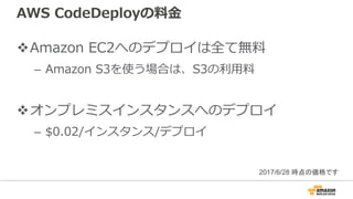 AWS CodeDeployの料⾦
vAmazon EC2へのデプロイは全て無料
– Amazon S3を使う場合は、S3の利⽤料
vオンプレミスインスタンスへのデプロイ
– $0.02/インスタンス/デプロイ
2017/6/28 時点の価格です
 