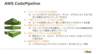 v リリース プロセスを⾃動化
v ソースリポジトリからビルド、テスト、デプロイメントまで完
全に⾃動化されたリリース プロセス
v ⼀環したリリース プロセスを確⽴
v コードの変更に対して⼀貫した実⾏ステップのセットを定義
v 改善された品質でデリバリをスピードアップ
v リリース プロセスを⾃動化し、インクリメンタルな機能追加を
可能について顧客に素早くリリース
v お気に⼊りのツールを利⽤可能
v 既存のソース、ビルド、デプロイメントのツールをパイプラン
に組み込み
v 進捗状況が⼀⽬瞭然
v リアルタイムにパイプラインのステータスをレビュー可能
AWS CodePipeline
 
