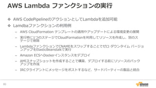 AWS Lambda ファンクションの実⾏
v AWS CodePipelineのアクションとしてLambdaを追加可能
v Lamdbaファンクションの利⽤例
– AWS CloudFormation テンプレートの適⽤やアップデートによる環境変更の展開
– 実⾏時に1つのステージでCloudFormationを利⽤してリソースを作成し、別のス
テージで削除
– LambdaファンクションでCNAMEをスワップすることでゼロ ダウンタイム バージョ
ンアップをElasticBeanstalkで実⾏
– Amazon ECSへDockerインスタンスをデプロイ
– AMIスナップショットを作成することで構築、デプロイする前にリソースのバック
アップを作成
– IRCクライアントにメッセージをポストするなど、サードパーティーの製品と統合
80
 