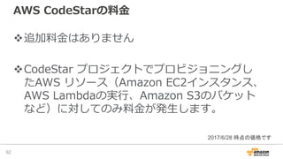 AWS CodeStarの料⾦
v追加料⾦はありません
vCodeStar プロジェクトでプロビジョニングし
たAWS リソース（Amazon EC2インスタンス、
AWS Lambdaの実⾏、Amazon S3のバケット
など）に対してのみ料⾦が発⽣します。
92
2017/6/28 時点の価格です
 