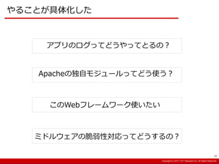 Copyright:(C) 2013 NTT Resonant Inc. All Rights Reserved.Copyright:(C) 2013 NTT Resonant Inc. All Rights Reserved.Copyright:(C) 2017 NTT Resonant Inc. All Rights Reserved.
やることが具体化した
Apacheの独自モジュールってどう使う？
アプリのログってどうやってとるの？
このWebフレームワーク使いたい
ミドルウェアの脆弱性対応ってどうするの？
15
 