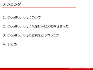Copyright:(C) 2013 NTT Resonant Inc. All Rights Reserved.Copyright:(C) 2013 NTT Resonant Inc. All Rights Reserved.Copyright:(C) 2017 NTT Resonant Inc. All Rights Reserved.
アジェンダ
1. CloudFoundryについて
2. CloudFoundryに既存サービスを載せ替えた
3. CloudFoundryの監視をどうやったか
4. まとめ
2
 