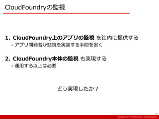 Copyright:(C) 2013 NTT Resonant Inc. All Rights Reserved.Copyright:(C) 2013 NTT Resonant Inc. All Rights Reserved.Copyright:(C) 2017 NTT Resonant Inc. All Rights Reserved.
CloudFoundryの監視
1. CloudFoundry上のアプリの監視 を社内に提供する
– アプリ開発者が監視を実装する手間を省く
2. CloudFoundry本体の監視 も実現する
– 運用する以上は必要
どう実現したか？
23
 