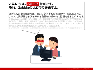 Copyright:(C) 2013 NTT Resonant Inc. All Rights Reserved.Copyright:(C) 2013 NTT Resonant Inc. All Rights Reserved.Copyright:(C) 2017 NTT Resonant Inc. All Rights Reserved.
こんにちは。Zabbix 警察です。
それ、ZabbixのLLDでできますよ。
Low Level Discoveryは、動的に変化する監視対象や、監視ホストに
よって内訳が異なるアイテムを自動かつ統一的に監視できるしくみです。
まずbosh APIから得たJSONを解析して、監視対象VMの情報をZabbixがLLDで受信可能な
JSONとして整形します。Zabbix上ではホストのプロトタイプを定義しておき、JSONから
得た情報を使って動的に監視ホストがZabbix上に作成されるようにします。なお、これは監
視の起点となる仮想的な監視ホスト上のLLDとして設定します。
各VMのリソース監視は、自動作成されたホストに紐付けたテンプレート内のLLDを使って
 