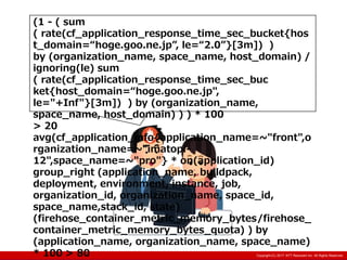 Copyright:(C) 2013 NTT Resonant Inc. All Rights Reserved.Copyright:(C) 2013 NTT Resonant Inc. All Rights Reserved.Copyright:(C) 2017 NTT Resonant Inc. All Rights Reserved.
(1 - ( sum
( rate(cf_application_response_time_sec_bucket{hos
t_domain=“hoge.goo.ne.jp”, le=“2.0”}[3m]) )
by (organization_name, space_name, host_domain) /
ignoring(le) sum
( rate(cf_application_response_time_sec_buc
ket{host_domain=“hoge.goo.ne.jp",
le="+Inf"}[3m]) ) by (organization_name,
space_name, host_domain) ) ) * 100
> 20
avg(cf_application_info{application_name=~"front",o
rganization_name=~"imatopi-
12",space_name=~"pro"} * on(application_id)
group_right (application_name, buildpack,
deployment, environment, instance, job,
organization_id, organization_name, space_id,
space_name,stack_id, state)
(firehose_container_metric_memory_bytes/firehose_
container_metric_memory_bytes_quota) ) by
(application_name, organization_name, space_name)
* 100 > 80
 