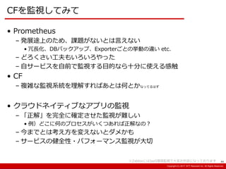 Copyright:(C) 2013 NTT Resonant Inc. All Rights Reserved.Copyright:(C) 2013 NTT Resonant Inc. All Rights Reserved.Copyright:(C) 2017 NTT Resonant Inc. All Rights Reserved.
CFを監視してみて
44
• Prometheus
– 発展途上のため、課題がないとは言えない
• 冗長化、DBバックアップ、Exporterごとの挙動の違い etc.
– どろくさい工夫もいろいろやった
– 自サービスを自前で監視する目的なら十分に使える感触
• CF
– 複雑な監視系統を理解すればあとは何とかなってるはず
• クラウドネイティブなアプリの監視
– 「正解」を完全に確定させた監視が難しい
• 例）どこに何のプロセスがいくつあれば正解なの？
– 今までとは考え方を変えないとダメかも
– サービスの健全性・パフォーマンス監視が大切
※ZabbixにはIaaS環境監視で大変お世話になっております
 
