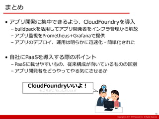 Copyright:(C) 2013 NTT Resonant Inc. All Rights Reserved.Copyright:(C) 2013 NTT Resonant Inc. All Rights Reserved.Copyright:(C) 2017 NTT Resonant Inc. All Rights Reserved.
まとめ
46
• アプリ開発に集中できるよう、CloudFoundryを導入
– buildpackを活用してアプリ開発者をインフラ管理から解放
– アプリ監視をPrometheus+Grafanaで提供
– アプリのデプロイ、運用は明らかに迅速化・簡単化された
• 自社にPaaSを導入する際のポイント
– PaaSに載せやすいもの、従来構成が向いているものの区別
– アプリ開発者をどうやってやる気にさせるか
CloudFoundryいいよ！
ところどころしんどいけど
 