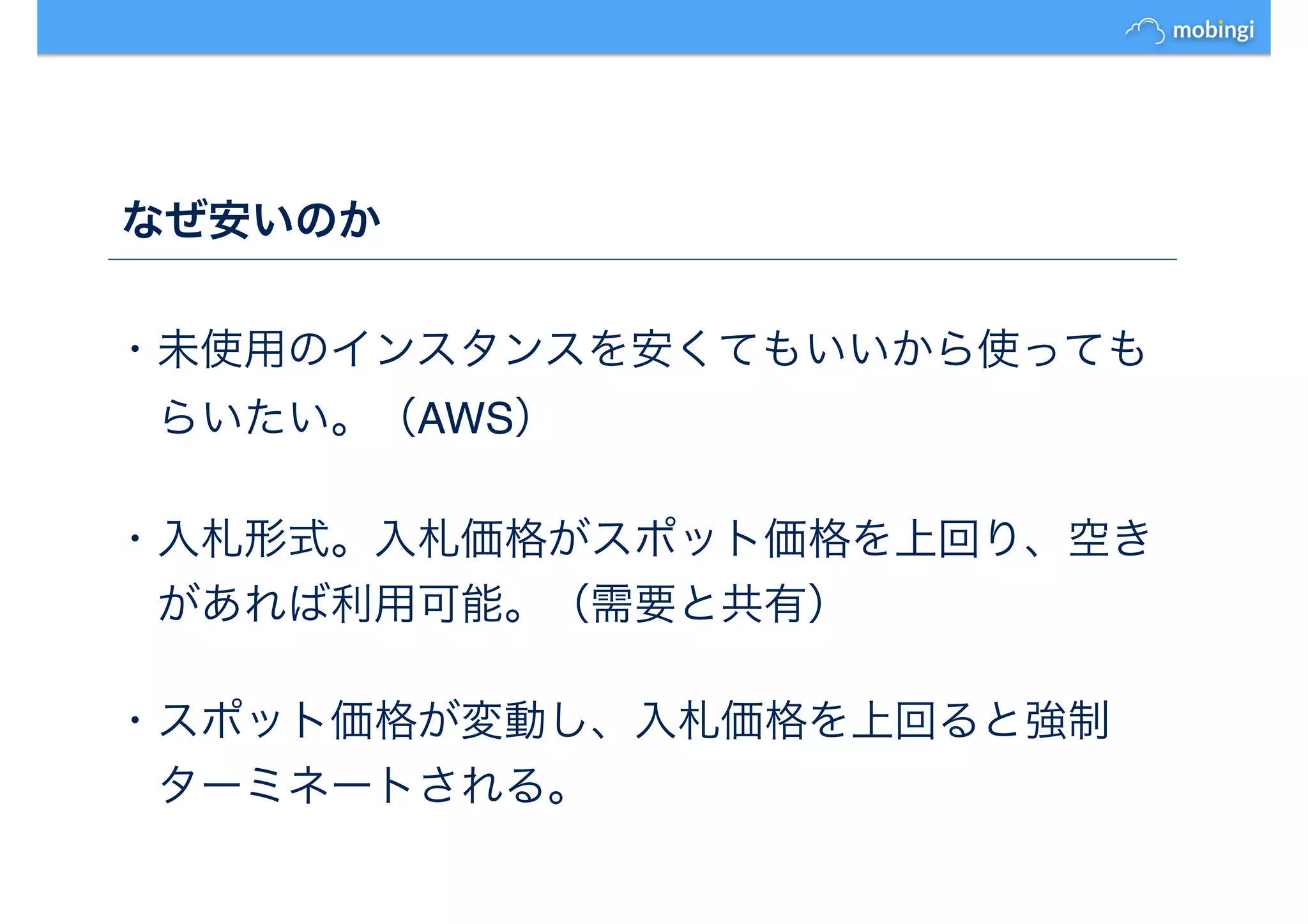 なぜ安いのか
・未使用のインスタンスを安くてもいいから使っても
　らいたい。（AWS）
・入札形式。入札価格がスポット価格を上回り、空き
　があれば利用可能。（需要と共有）
・スポット価格が変動し、入札価格を上回ると強制
　ターミネートされる。
 