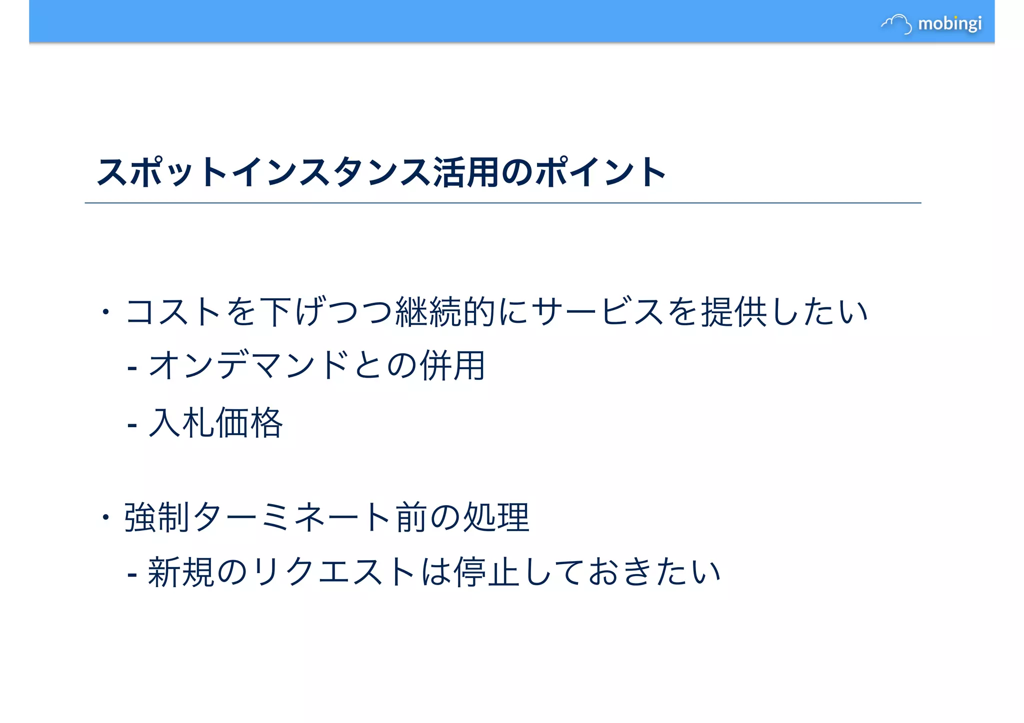 スポットインスタンス活用のポイント
・コストを下げつつ継続的にサービスを提供したい
- オンデマンドとの併用
- 入札価格
・強制ターミネート前の処理
- 新規のリクエストは停止しておきたい
 