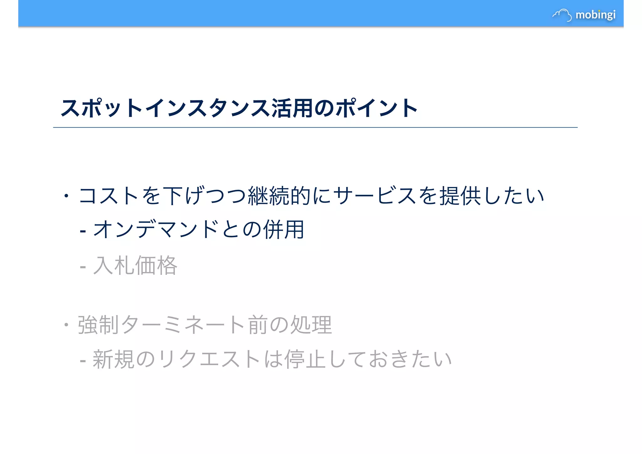 スポットインスタンス活用のポイント
・コストを下げつつ継続的にサービスを提供したい
- オンデマンドとの併用
- 入札価格
・強制ターミネート前の処理
- 新規のリクエストは停止しておきたい
 