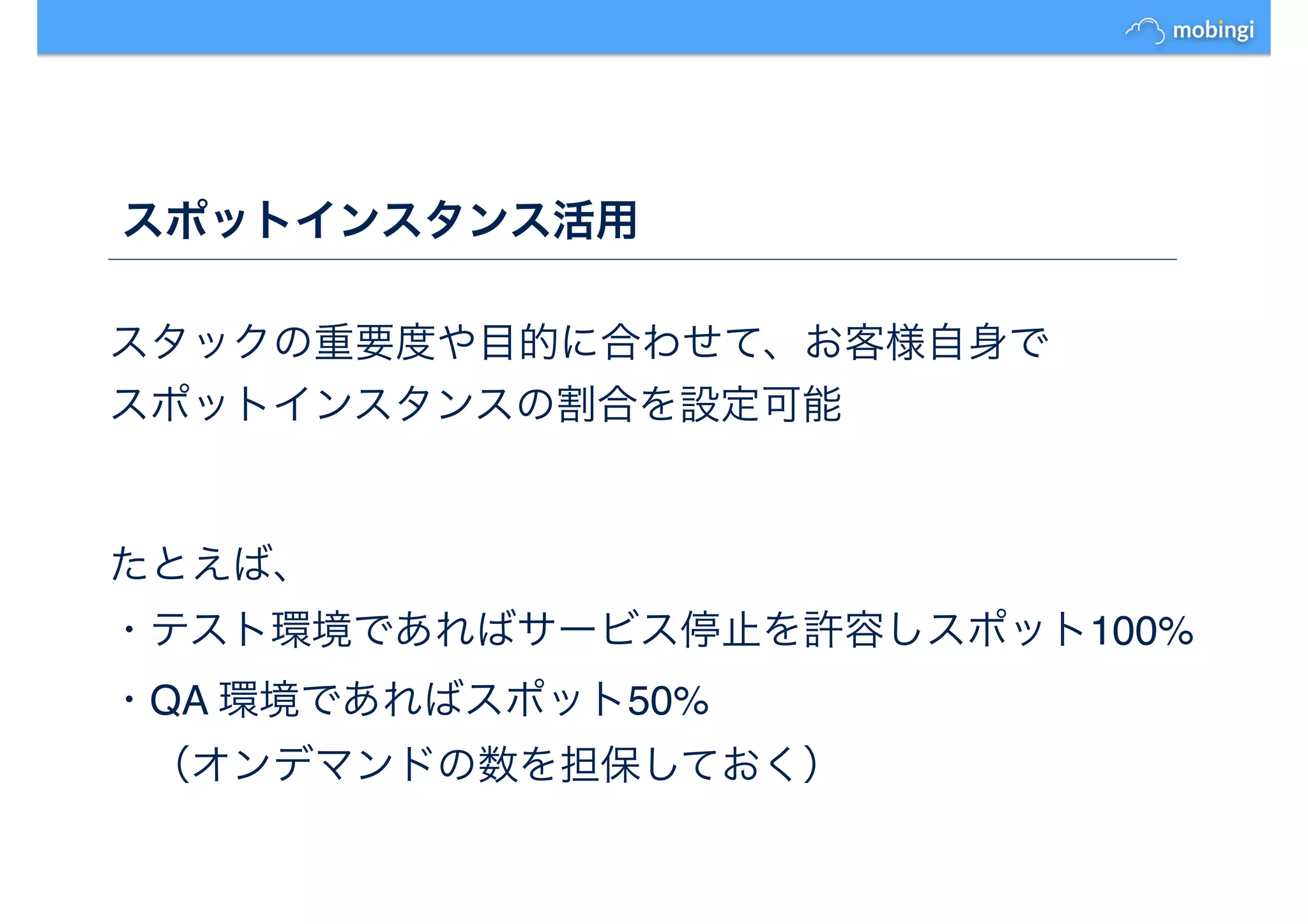 スポットインスタンス活用
スタックの重要度や目的に合わせて、お客様自身で
スポットインスタンスの割合を設定可能
たとえば、
・テスト環境であればサービス停止を許容しスポット100%
・QA 環境であればスポット50%
　（オンデマンドの数を担保しておく）
 