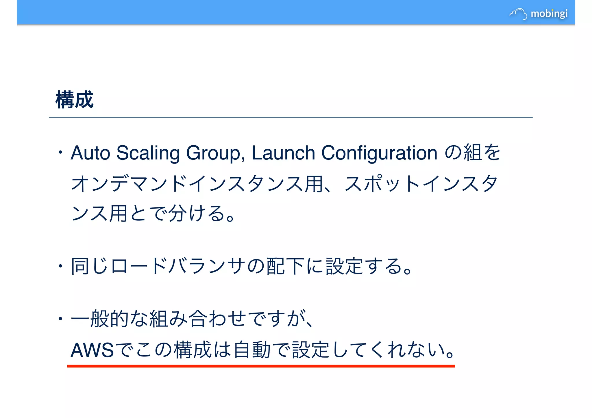 構成
・Auto Scaling Group, Launch Conﬁguration の組を
　オンデマンドインスタンス用、スポットインスタ
　ンス用とで分ける。
・同じロードバランサの配下に設定する。
・一般的な組み合わせですが、
　AWSでこの構成は自動で設定してくれない。
 