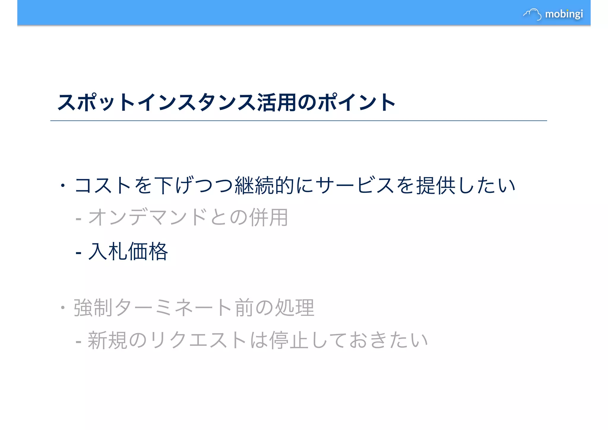 スポットインスタンス活用のポイント
・コストを下げつつ継続的にサービスを提供したい
- オンデマンドとの併用
- 入札価格
・強制ターミネート前の処理
- 新規のリクエストは停止しておきたい
 