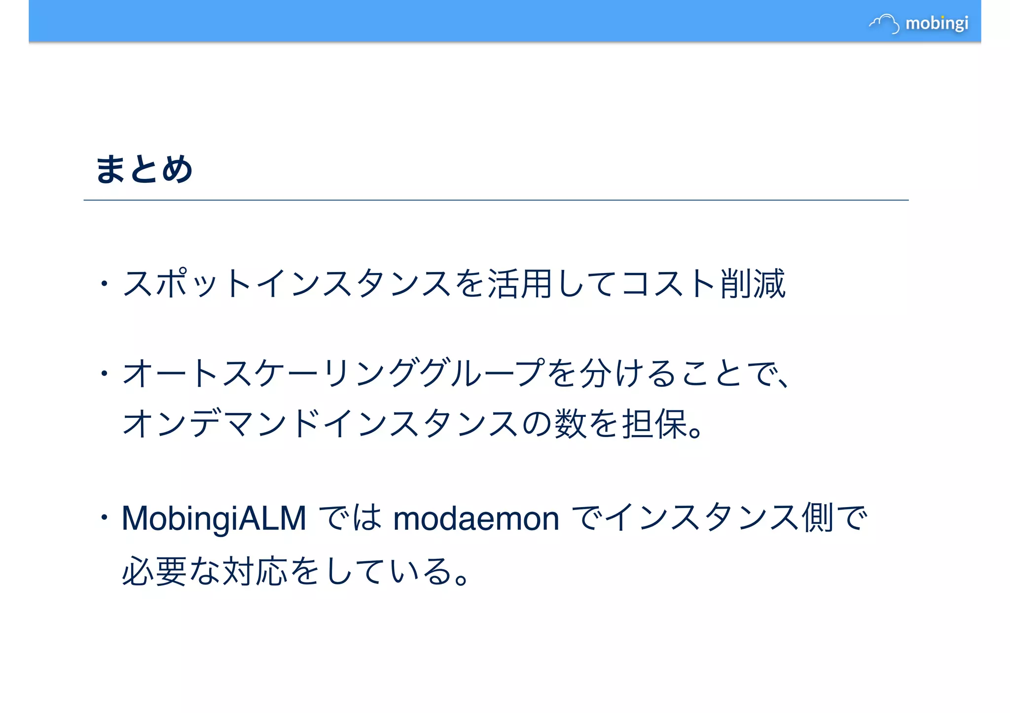 まとめ
・スポットインスタンスを活用してコスト削減
・オートスケーリンググループを分けることで、
　オンデマンドインスタンスの数を担保。
・MobingiALM では modaemon でインスタンス側で
　必要な対応をしている。
 