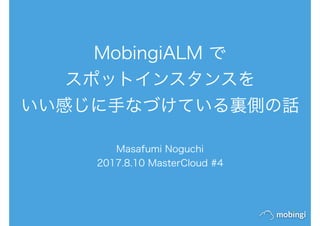 MobingiALM で
スポットインスタンスを
いい感じに手なづけている裏側の話
Masafumi Noguchi
2017.8.10 MasterCloud #4
 
