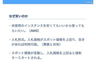 なぜ安いのか
・未使用のインスタンスを安くてもいいから使っても
　らいたい。（AWS）
・入札形式。入札価格がスポット価格を上回り、空き
　があれば利用可能。（需要と共有）
・スポット価格が変動し、入札価格を上回ると強制
　ターミネートされる。
 