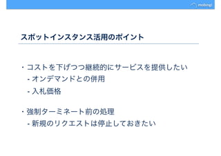 スポットインスタンス活用のポイント
・コストを下げつつ継続的にサービスを提供したい
- オンデマンドとの併用
- 入札価格
・強制ターミネート前の処理
- 新規のリクエストは停止しておきたい
 