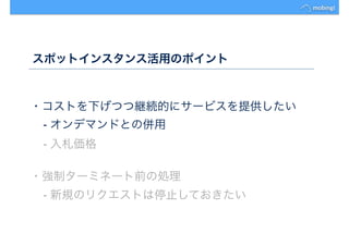 スポットインスタンス活用のポイント
・コストを下げつつ継続的にサービスを提供したい
- オンデマンドとの併用
- 入札価格
・強制ターミネート前の処理
- 新規のリクエストは停止しておきたい
 