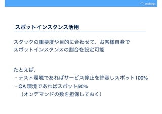 スポットインスタンス活用
スタックの重要度や目的に合わせて、お客様自身で
スポットインスタンスの割合を設定可能
たとえば、
・テスト環境であればサービス停止を許容しスポット100%
・QA 環境であればスポット50%
　（オンデマンドの数を担保しておく）
 