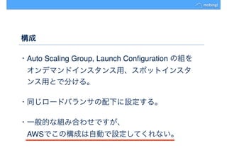 構成
・Auto Scaling Group, Launch Conﬁguration の組を
　オンデマンドインスタンス用、スポットインスタ
　ンス用とで分ける。
・同じロードバランサの配下に設定する。
・一般的な組み合わせですが、
　AWSでこの構成は自動で設定してくれない。
 