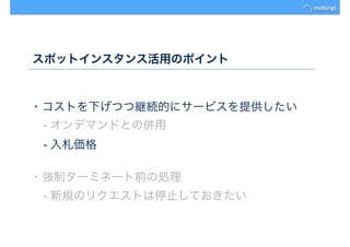スポットインスタンス活用のポイント
・コストを下げつつ継続的にサービスを提供したい
- オンデマンドとの併用
- 入札価格
・強制ターミネート前の処理
- 新規のリクエストは停止しておきたい
 