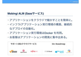 Mobingi ALM (Saasサービス)
・アプリケーションをクラウドで動かすことを簡単に。
・インフラ/アプリケーション実行環境の構築、継続的
　なデプロイの自動化。
・アプリケーション実行環境はDocker を利用。
・お客様はアプリケーションの開発に集中出来る。
 