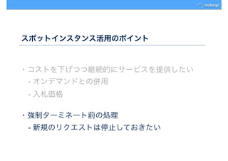スポットインスタンス活用のポイント
・コストを下げつつ継続的にサービスを提供したい
- オンデマンドとの併用
- 入札価格
・強制ターミネート前の処理
- 新規のリクエストは停止しておきたい
 