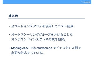 まとめ
・スポットインスタンスを活用してコスト削減
・オートスケーリンググループを分けることで、
　オンデマンドインスタンスの数を担保。
・MobingiALM では modaemon でインスタンス側で
　必要な対応をしている。
 