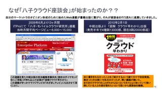 14
自分のマーケットでのオピニオン形成のために始めたWeb連載が書籍出版に繋がり、それが座談会を行う流れに進展していきました。
なぜ「八子クラウド座談会」が始まったのか？？
2009年6月より13ヶ月間
ITProにて 「八子・モバイルクラウド研究所」連載
当時月間平均ページビュー8,000～15,000
2010年2月1日
中経出版より 「図解 クラウド早わかり」出版
（発売半年で4増刷13000部、現在8刷20000部超）
この連載を見た中経出版の担当編集者藤田氏（現在はダイヤモンド
社にご栄転）が持ち込んだ企画が「図解クラウド早わかり」
この連載がきっかけでフジテレビの「めざましテレビ」にも出させて頂
くことに。
本に書ききれなかったことをご紹介するという建て付けで初回実施。
集まったのは実に15名のみだったが、熱い議論が続いた。
まだまだクラウドのことがわからないという方々とよく知っていて使い
倒している人との差を埋めたいという思いから座談会を継続。
 