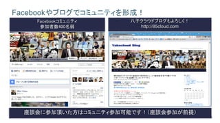 16
Facebookやブログでコミュニティを形成！
Facebookコミュニティ
参加者数400名弱
八子クラウドブログもよろしく！
http://85cloud.com
★原則この会に１度は参加した事がある人が加入可
座談会に参加頂いた方はコミュニティ参加可能です！（座談会参加が前提）
 