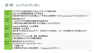19
第1部 インプットプレゼン
17:15 ～
17:30
ユニアデックス株式会社 エクセレントサービス創生本部
IoTビジネス開発統括部長 山平 哲也氏
「海の家で繰り広げられる共創 IoT ～今年は人流解析サービス on the beach やっちゃいました～」
17:30 ～
17:45
株式会社セラク
みどりクラウド事業部 事業部長 持田宏平氏
「"鳴門の畑と湘南の海の家をつなぐ農業IoT ”みどりクラウド」
17:45 ～
18:00
GMOTECH株式会社 O2O事業部
事業部長 山内 章氏
海の家でも利用されるO2Oアプリ "お店のファンを育成し、リピート率を最大化する仕組みとは？"
18:00 ～
18:15
株式会社デンソー
デジタルイノベーション室 室長 成迫剛志氏
「海と移動体とクラウドの素敵な関係」
18:15 ～
18:25
株式会社セカンドファクトリー
ビジネスエンゲージメントマネージャー
千葉隆一氏
「共創時代の「#大人の自由研究」 ～SkyDreamコンセプト～」
 