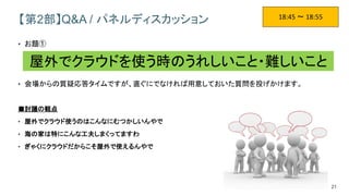 21
【第2部】Q&A / パネルディスカッション
• お題①
• 会場からの質疑応答タイムですが、直ぐにでなければ用意しておいた質問を投げかけます。
■討議の観点
• 屋外でクラウド使うのはこんなにむつかしいんやで
• 海の家は特にこんな工夫しまくってますわ
• ぎゃくにクラウドだからこそ屋外で使えるんやで
18:45 ～ 18:55
屋外でクラウドを使う時のうれしいこと・難しいこと
 
