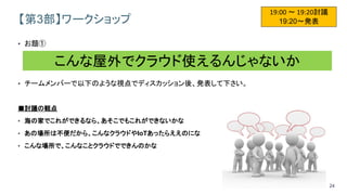 24
【第3部】ワークショップ
• お題①
• チームメンバーで以下のような視点でディスカッション後、発表して下さい。
■討議の観点
• 海の家でこれができるなら、あそこでもこれができないかな
• あの場所は不便だから、こんなクラウドやIoTあったらええのにな
• こんな場所で、こんなことクラウドでできんのかな
19:00 ～ 19:20討議
19:20～発表
こんな屋外でクラウド使えるんじゃないか
 