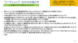 25
ワークショップ：当日の討議メモ
• 熊やイノシシなどの鳥獣被害を防止することはもちろん。盗難防止などを検知できない。
• クラゲに刺されたのを検知するような仕組みはできないか。
• 子供を連れてきたいがどこかに行ってしまうと行った懸念を払拭（子供の居場所トラッキング）
• 鳥獣被害を防止する見守りサービスに更に追加する機能として、電波が弱いエリアが多いのでそれを補完
する機能。罠にかかったらその時に電池が起動してメールで通知
• IoT機器が増えていくとスタッフを派遣するのは難しくなってくるので事前登録
• IoT機器から更に一歩進んで機器を取り替えるのに困っているおじいちゃんおばあちゃんの代わりにサービ
スをするなどの工夫があってもよい
• おぼれた人をライフセイバーが検知しなければならないが、水面から30cmまでLoRaの電波が届いたという
結果があり、泳いでいるのかおぼれているのかわからないという悩みも。
• 海の家で相席屋のようなことを実施してみてはどうか。タグに区分しておいて「ナンパOK」「食べたいもの」と
いったものをクラウド上から参照して海辺を練り歩きながら楽しむなど。
• XXX
発表された討議内容のメモ（後日開示）
下記情報を参照する際には以下記述下さい
「八子クラウドon the beach 討議メモより」こんな屋外でクラウド使えるんじゃないか
 