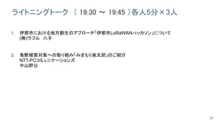 27
ライトニングトーク （ 19:30 ～ 19:45 ）各人5分×3人
1. 伊那市における地方創生のアプローチ「伊那市LoRaWANハッカソン」について
(株)ウフル 八子
2. 鳥獣被害対策への取り組み「みまもり楽太郎」のご紹介
NTT-PCコミュニケーションズ
中山幹公
 