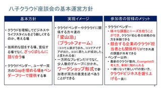 8
八子クラウド座談会の基本運営方針
基本方針
• クラウドを理解してビジネスや
ライフスタイルをどう新しくする
のか、考える場
• 技術的な話をする場、宣伝す
る場でなく、ざっくばらんに
語り合う場
• クラウドベンダー、ユーザー双
方のGapを埋める場をベン
ダーフリーで提供する事
実現イメージ
• クラウドベンダーやクラウドに関
係する方々達の
「梁山泊」
（プラットフォーム）
（ココで人脈がうまれ、ココでアイデ
アが出た、ココに居た人が成功した、
と言われる会）
• 一方的なプレゼンだけでなく、
少人数のグループに分かれ、
ワークショップ形式で参
加者が双方の意見を述べあう
ことができる
参加者の皆様のメリット
• クラウドベンダー：
• 様々な課題とニーズを拾うこと
ができ、クラウド初心者の攻略の仕
方を体験できる
• 競合する企業のクラウド担
当者とも関係作りができ共通
の課題が共有できる
• ベンダー以外：
• 最新のクラウド動向、Evangelistの
考え方、事例に触れられる
• 一緒になって新しいITの使い方、
クラウドビジネスを盛り上
げる一員に
 