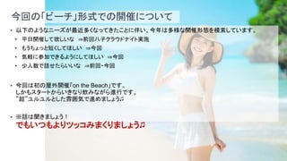9
今回の「ビーチ」形式での開催について
• 以下のようなニーズが最近多くなってきたことに伴い、今年は多様な開催形態を模索しています。
• 平日開催して欲しいな ⇒前回八子クラウドナイト実施
• もうちょっと短くしてほしい ⇒今回
• 気軽に参加できるようにしてほしい ⇒今回
• 少人数で話せたらいいな ⇒前回・今回
• 今回は初の屋外開催「on the Beach」です。
しかもスタートからいきなり飲みながら進行です。
”超”ユルユルとした雰囲気で進めましょう♫
• ※話は聞きましょう！
でもいつもよりツッコみまくりましょう♫
 
