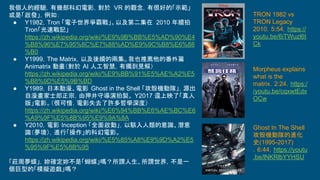 我個人的經驗，有幾部科幻電影，對於 VR 的觀念，有很好的「示範」
或是「啟發」，例如：
● Y1982，Tron 「電子世界爭霸戰」。以及第二集在 2010 年續拍
Tron「光速戰記」
https://zh.wikipedia.org/wiki/%E9%9B%BB%E5%AD%90%E4
%B8%96%E7%95%8C%E7%88%AD%E9%9C%B8%E6%88
%B0
● Y1999，The Matrix，以及後續的兩集。我也推薦他的番外篇
Animatrix 動畫（對於 AI 人工智慧，有獨到見解）
https://zh.wikipedia.org/wiki/%E9%BB%91%E5%AE%A2%E5
%B8%9D%E5%9B%BD
● Y1989，日本動漫、電影 Ghost in the Shell 「攻殼機動隊」，源出
自漫畫家士郎正宗，由押井守導演拍製。 Y2017 還上映了「真人
版」電影。（很可惜，電影失去了許多哲學深度）
https://zh.wikipedia.org/wiki/%E6%94%BB%E6%AE%BC%E6
%A9%9F%E5%8B%95%E9%9A%8A
● Y2010，電影 Inception 「全面啟動」，以駭入人類的意識、潛意
識（夢境），進行「操作」的科幻電影。
https://zh.wikipedia.org/wiki/%E5%85%A8%E9%9D%A2%E5
%95%9F%E5%8B%95
「莊周夢蝶」，妳確定妳不是「蝴蝶」嗎？所謂人生、所謂世界，不是一
個巨型的「模擬遊戲」嗎？
TRON 1982 vs
TRON Legacy
2010，5:54，https://
youtu.be/6iTWuzl6t
Ck
Morpheus explains
what is the
matrix，2:24，https:/
/youtu.be/cqxwtEdx
OCw
Ghost In The Shell
攻殼機動隊的進化
史(1995-2017)
，6:44，https://youtu
.be/lNKRlbYYHSU
 