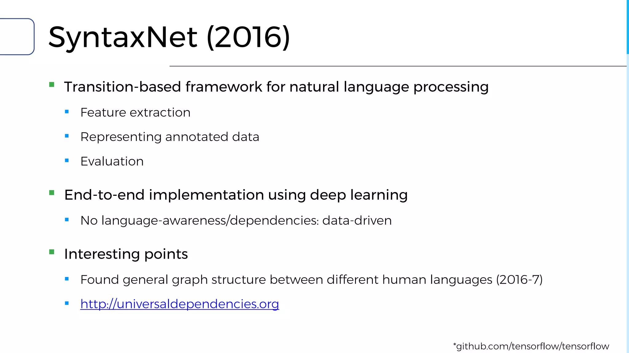 SyntaxNet (2016)
▪ Transition-based framework for natural language processing
▪ Feature extraction
▪ Representing annotated data
▪ Evaluation
▪ End-to-end implementation using deep learning
▪ No language-awareness/dependencies: data-driven
▪ Interesting points
▪ Found general graph structure between different human languages (2016-7)
▪ http://universaldependencies.org
*github.com/tensorflow/tensorflow
 