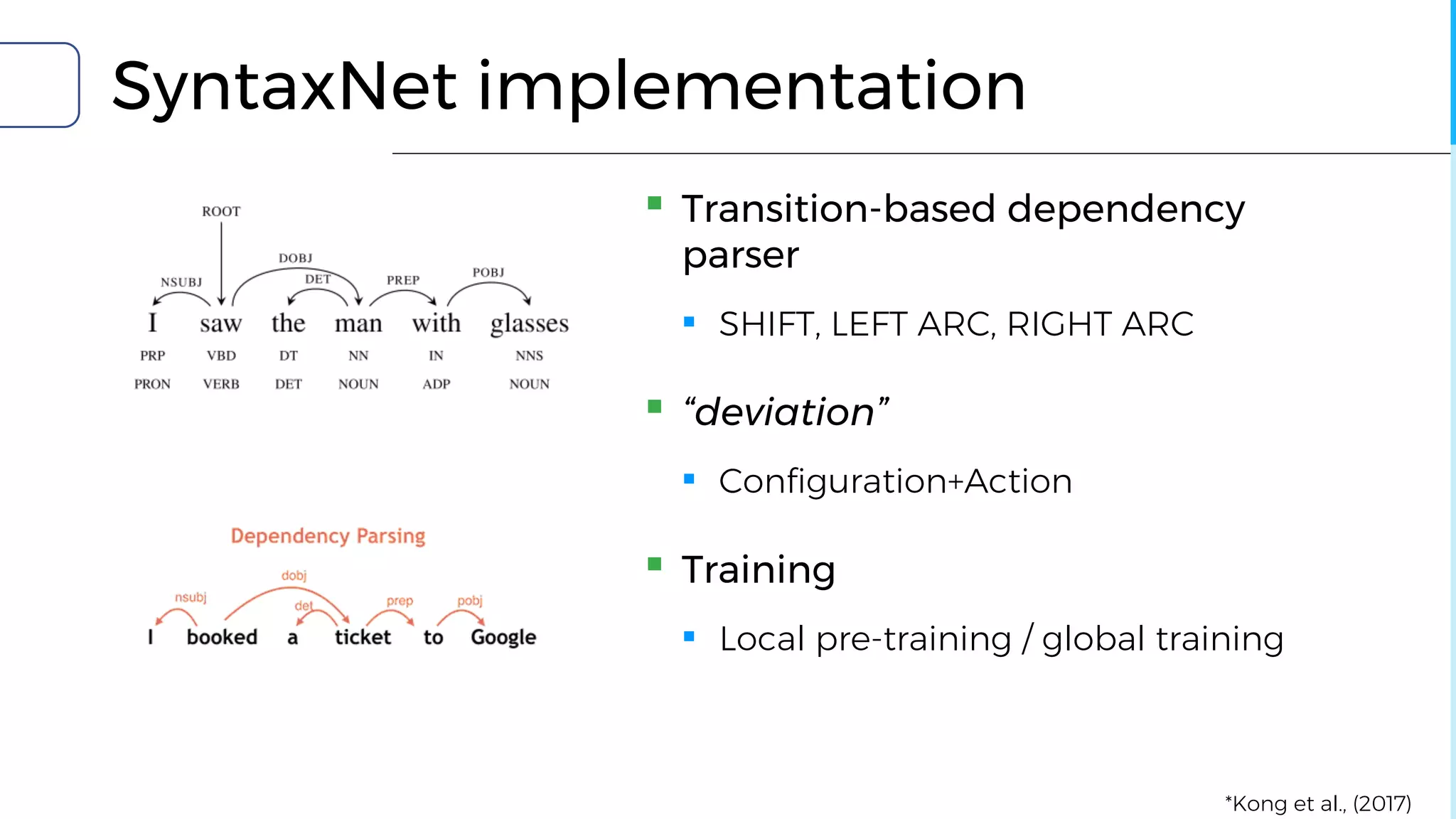 SyntaxNet implementation
▪ Transition-based dependency
parser
▪ SHIFT, LEFT ARC, RIGHT ARC
▪ “deviation”
▪ Configuration+Action
▪ Training
▪ Local pre-training / global training
*Kong et al., (2017)
 
